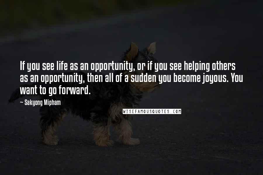 Sakyong Mipham Quotes: If you see life as an opportunity, or if you see helping others as an opportunity, then all of a sudden you become joyous. You want to go forward.