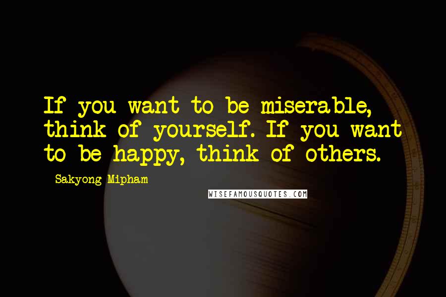 Sakyong Mipham Quotes: If you want to be miserable, think of yourself. If you want to be happy, think of others.