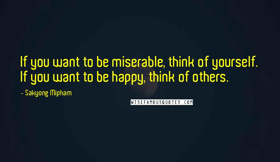 Sakyong Mipham Quotes: If you want to be miserable, think of yourself. If you want to be happy, think of others.