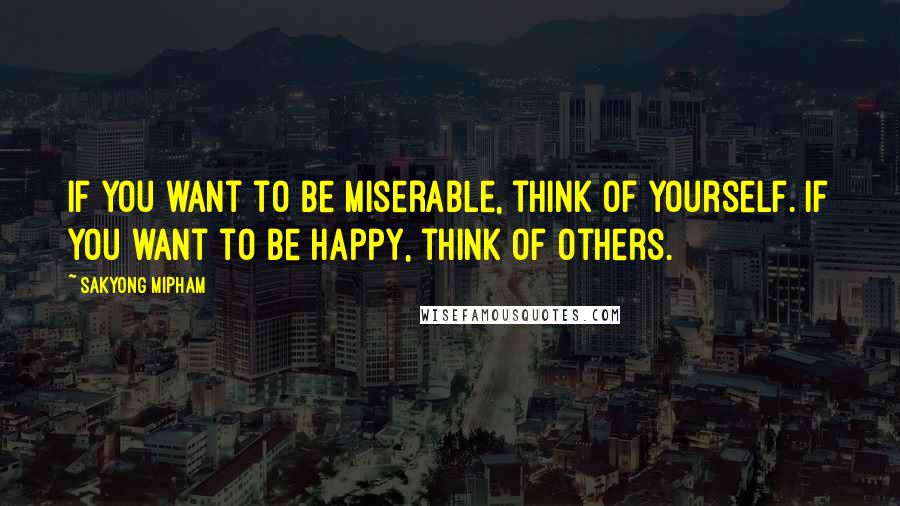 Sakyong Mipham Quotes: If you want to be miserable, think of yourself. If you want to be happy, think of others.