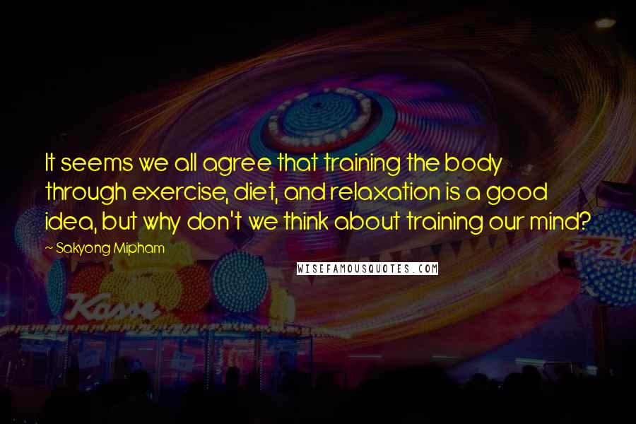 Sakyong Mipham Quotes: It seems we all agree that training the body through exercise, diet, and relaxation is a good idea, but why don't we think about training our mind?