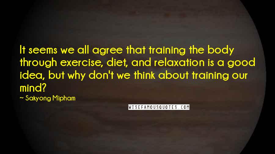 Sakyong Mipham Quotes: It seems we all agree that training the body through exercise, diet, and relaxation is a good idea, but why don't we think about training our mind?