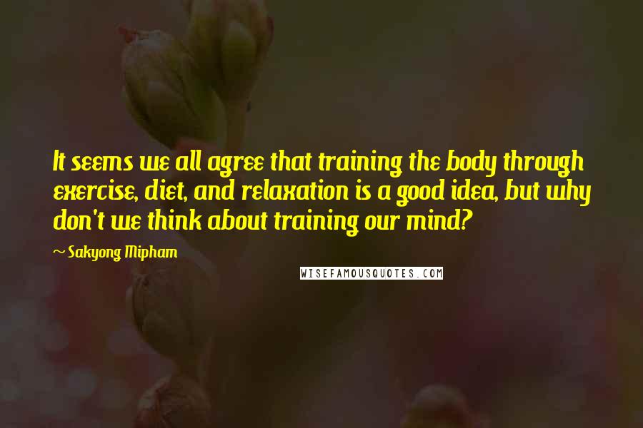 Sakyong Mipham Quotes: It seems we all agree that training the body through exercise, diet, and relaxation is a good idea, but why don't we think about training our mind?