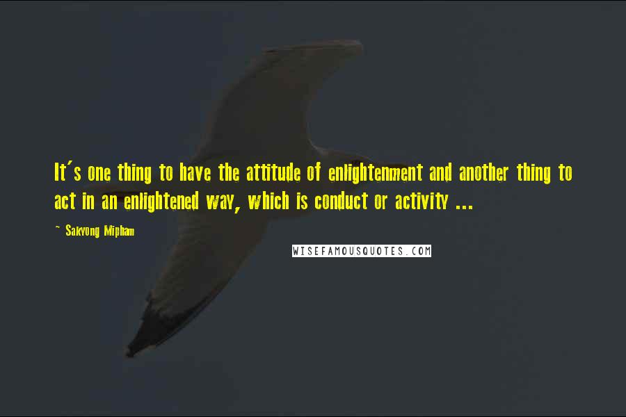 Sakyong Mipham Quotes: It's one thing to have the attitude of enlightenment and another thing to act in an enlightened way, which is conduct or activity ...