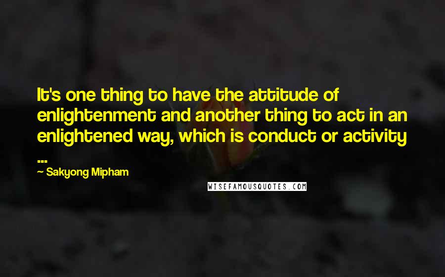 Sakyong Mipham Quotes: It's one thing to have the attitude of enlightenment and another thing to act in an enlightened way, which is conduct or activity ...