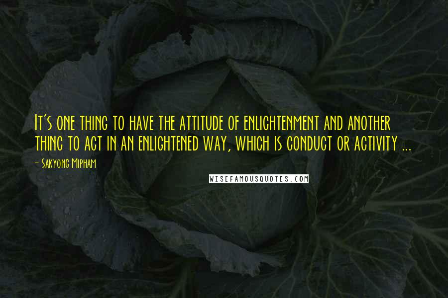 Sakyong Mipham Quotes: It's one thing to have the attitude of enlightenment and another thing to act in an enlightened way, which is conduct or activity ...