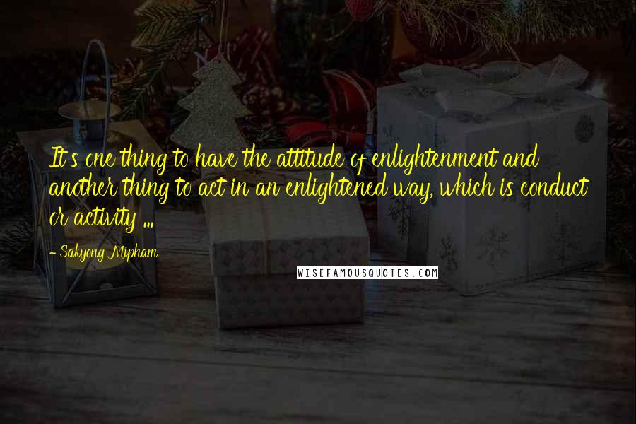 Sakyong Mipham Quotes: It's one thing to have the attitude of enlightenment and another thing to act in an enlightened way, which is conduct or activity ...