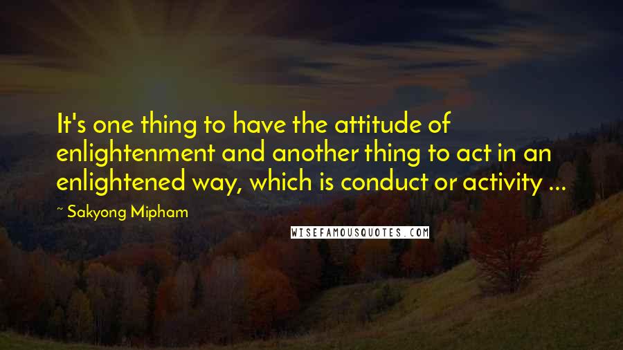 Sakyong Mipham Quotes: It's one thing to have the attitude of enlightenment and another thing to act in an enlightened way, which is conduct or activity ...