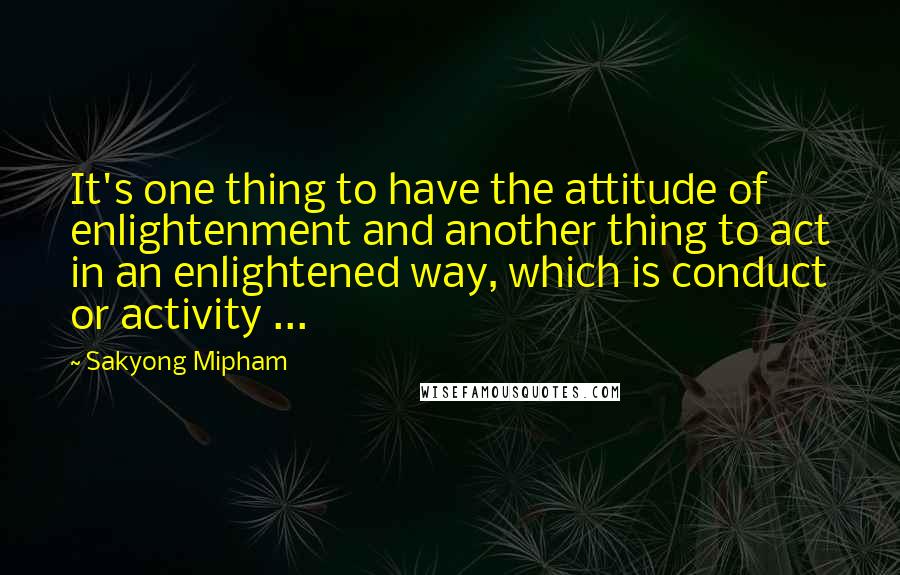 Sakyong Mipham Quotes: It's one thing to have the attitude of enlightenment and another thing to act in an enlightened way, which is conduct or activity ...