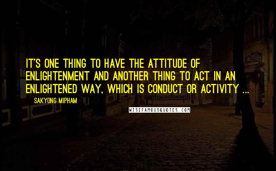 Sakyong Mipham Quotes: It's one thing to have the attitude of enlightenment and another thing to act in an enlightened way, which is conduct or activity ...