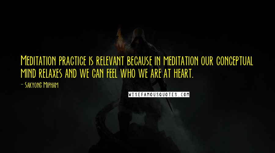 Sakyong Mipham Quotes: Meditation practice is relevant because in meditation our conceptual mind relaxes and we can feel who we are at heart.