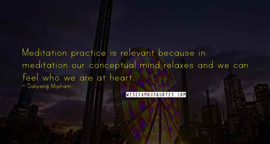 Sakyong Mipham Quotes: Meditation practice is relevant because in meditation our conceptual mind relaxes and we can feel who we are at heart.