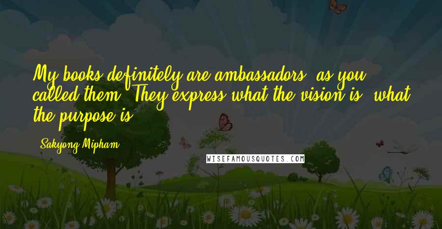 Sakyong Mipham Quotes: My books definitely are ambassadors, as you called them. They express what the vision is, what the purpose is.