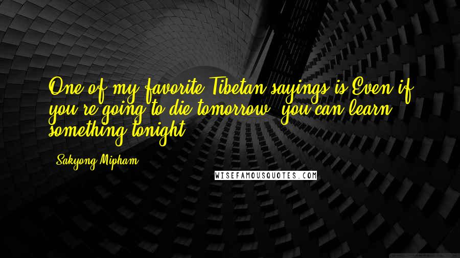 Sakyong Mipham Quotes: One of my favorite Tibetan sayings is Even if you're going to die tomorrow, you can learn something tonight.