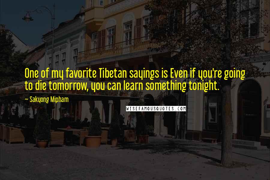 Sakyong Mipham Quotes: One of my favorite Tibetan sayings is Even if you're going to die tomorrow, you can learn something tonight.