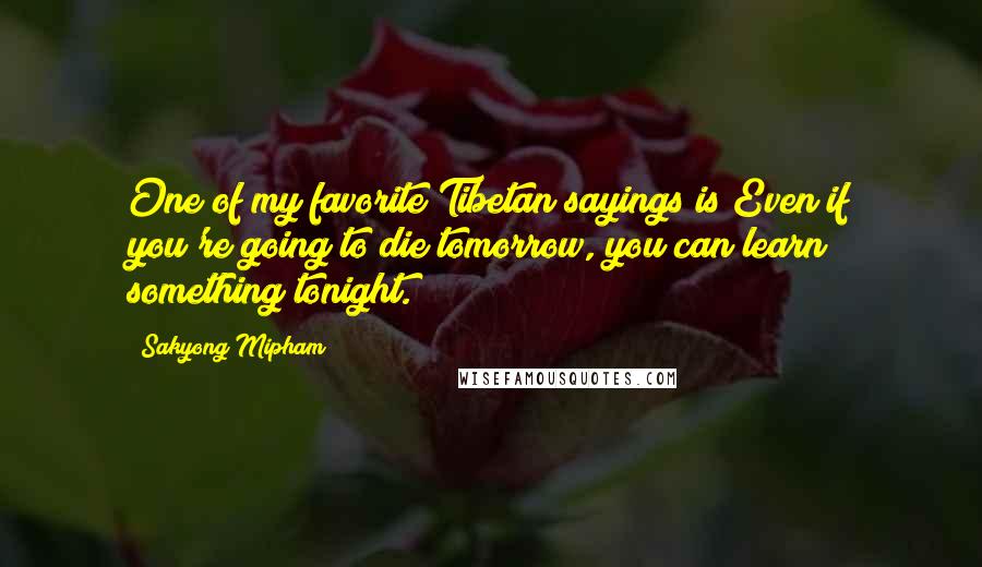 Sakyong Mipham Quotes: One of my favorite Tibetan sayings is Even if you're going to die tomorrow, you can learn something tonight.