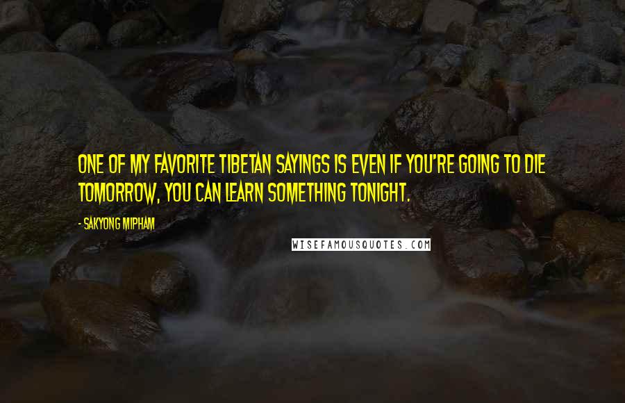 Sakyong Mipham Quotes: One of my favorite Tibetan sayings is Even if you're going to die tomorrow, you can learn something tonight.