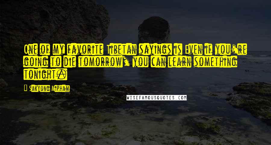 Sakyong Mipham Quotes: One of my favorite Tibetan sayings is Even if you're going to die tomorrow, you can learn something tonight.