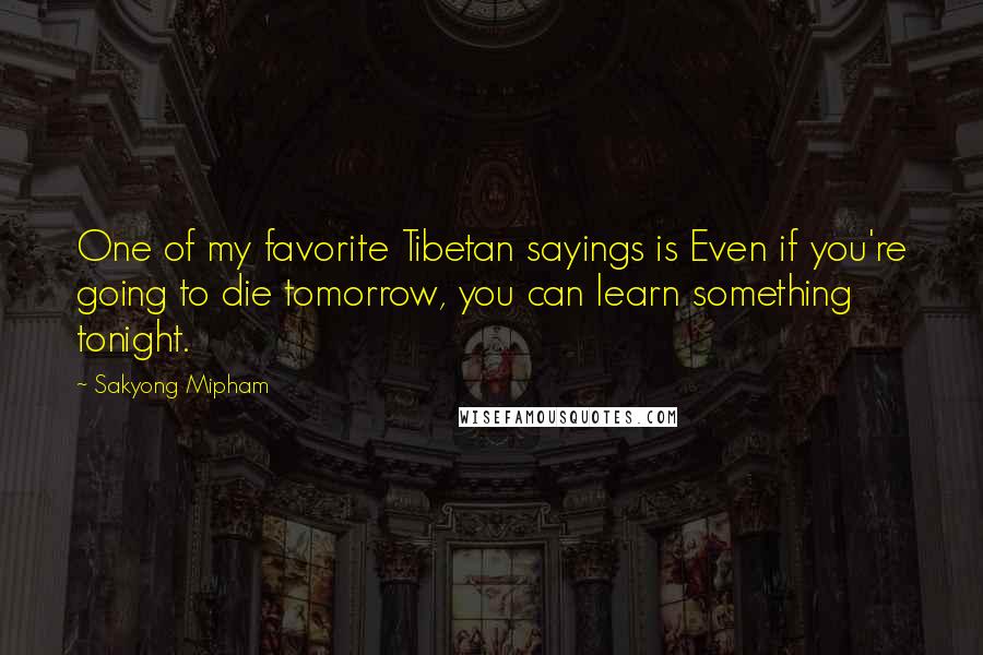 Sakyong Mipham Quotes: One of my favorite Tibetan sayings is Even if you're going to die tomorrow, you can learn something tonight.