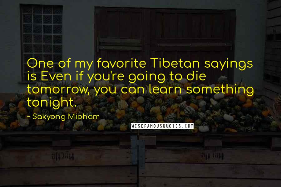 Sakyong Mipham Quotes: One of my favorite Tibetan sayings is Even if you're going to die tomorrow, you can learn something tonight.