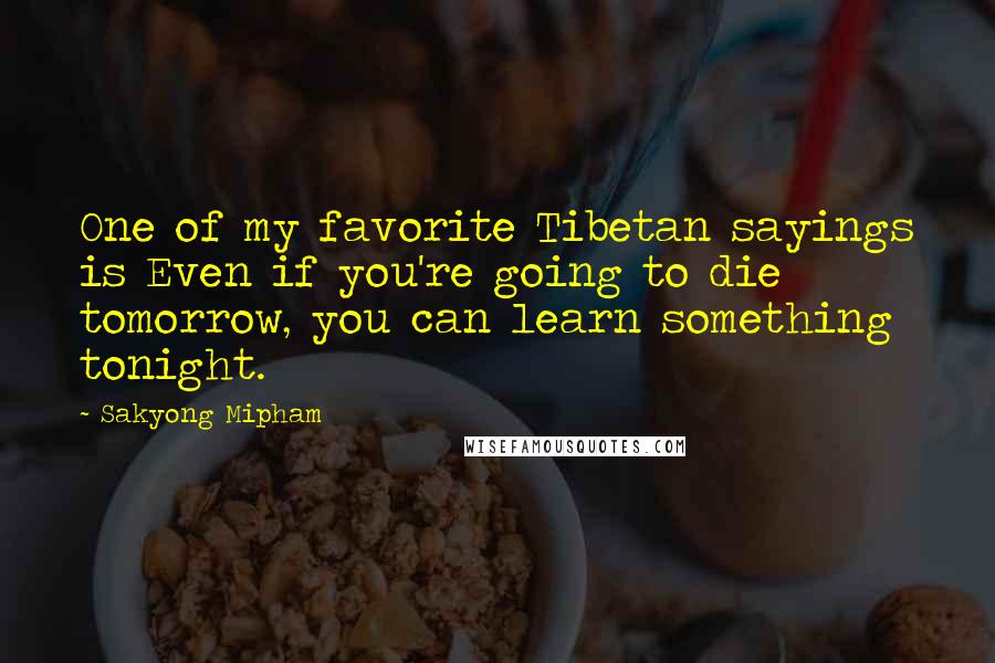 Sakyong Mipham Quotes: One of my favorite Tibetan sayings is Even if you're going to die tomorrow, you can learn something tonight.