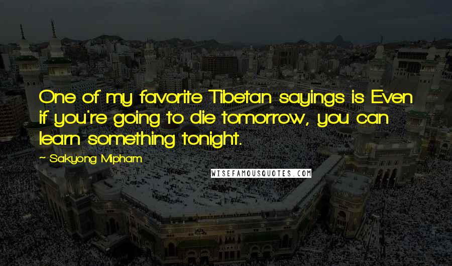 Sakyong Mipham Quotes: One of my favorite Tibetan sayings is Even if you're going to die tomorrow, you can learn something tonight.