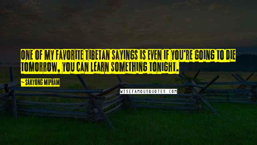 Sakyong Mipham Quotes: One of my favorite Tibetan sayings is Even if you're going to die tomorrow, you can learn something tonight.