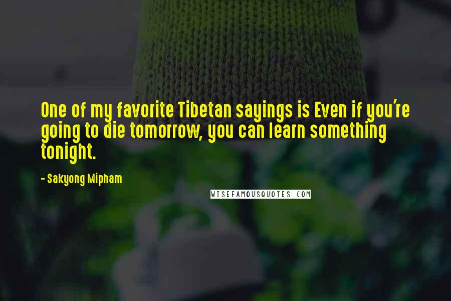 Sakyong Mipham Quotes: One of my favorite Tibetan sayings is Even if you're going to die tomorrow, you can learn something tonight.