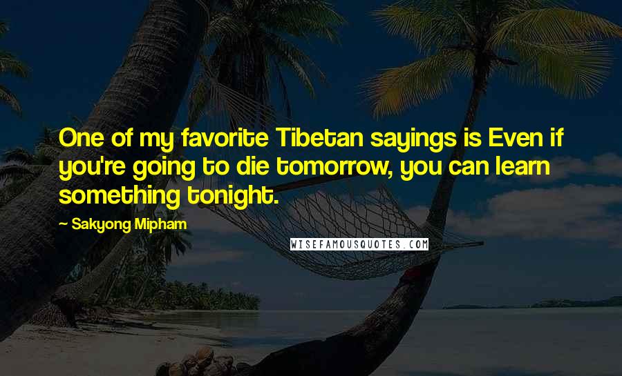 Sakyong Mipham Quotes: One of my favorite Tibetan sayings is Even if you're going to die tomorrow, you can learn something tonight.