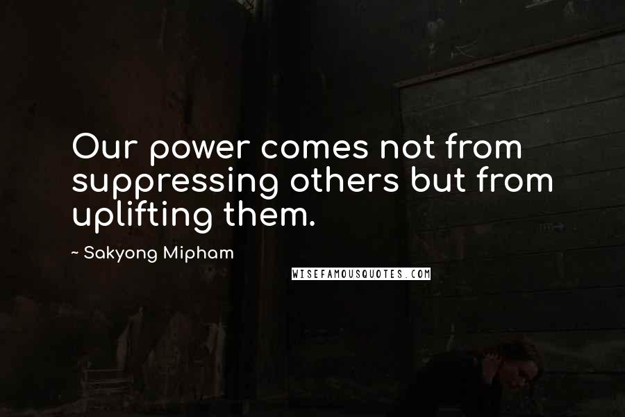 Sakyong Mipham Quotes: Our power comes not from suppressing others but from uplifting them.