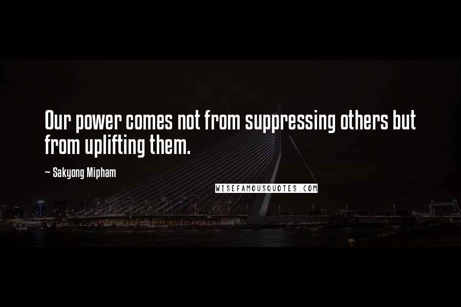 Sakyong Mipham Quotes: Our power comes not from suppressing others but from uplifting them.