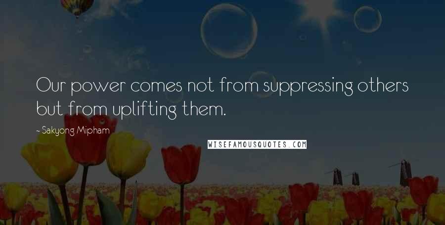 Sakyong Mipham Quotes: Our power comes not from suppressing others but from uplifting them.