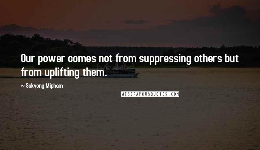 Sakyong Mipham Quotes: Our power comes not from suppressing others but from uplifting them.