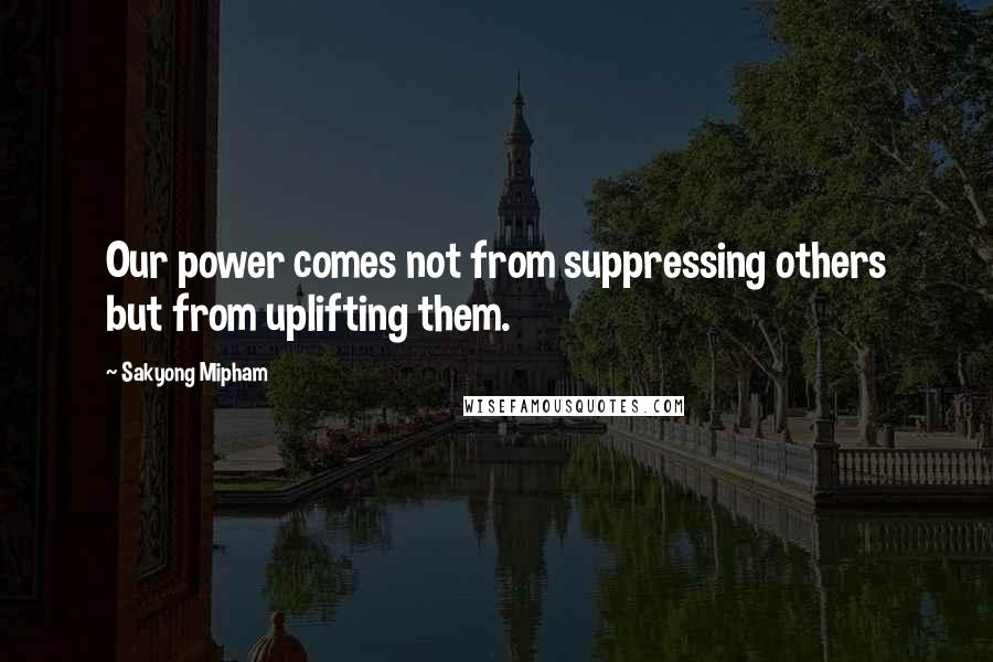 Sakyong Mipham Quotes: Our power comes not from suppressing others but from uplifting them.