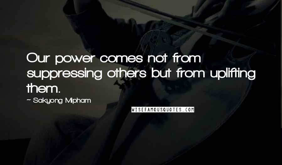 Sakyong Mipham Quotes: Our power comes not from suppressing others but from uplifting them.