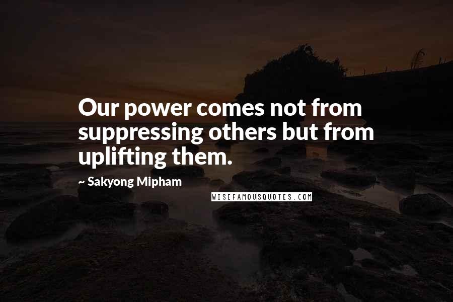 Sakyong Mipham Quotes: Our power comes not from suppressing others but from uplifting them.