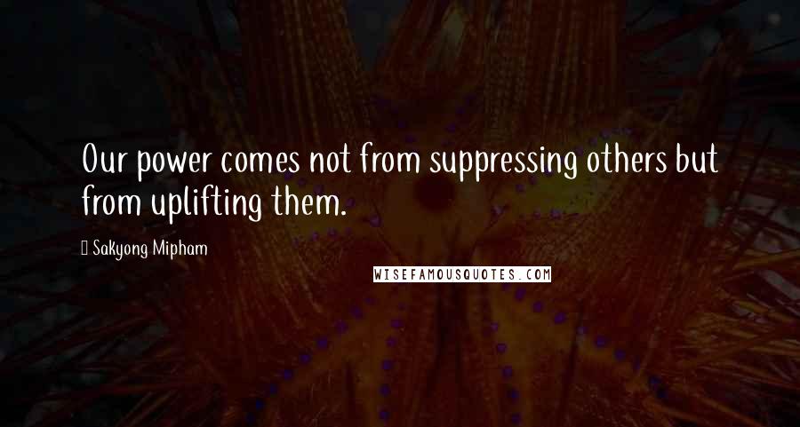 Sakyong Mipham Quotes: Our power comes not from suppressing others but from uplifting them.