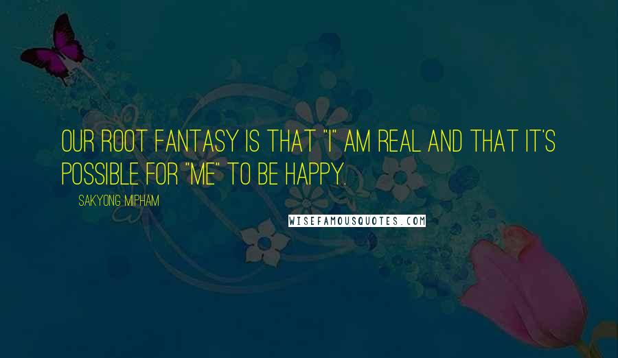 Sakyong Mipham Quotes: Our root fantasy is that "I" am real and that it's possible for "me" to be happy.