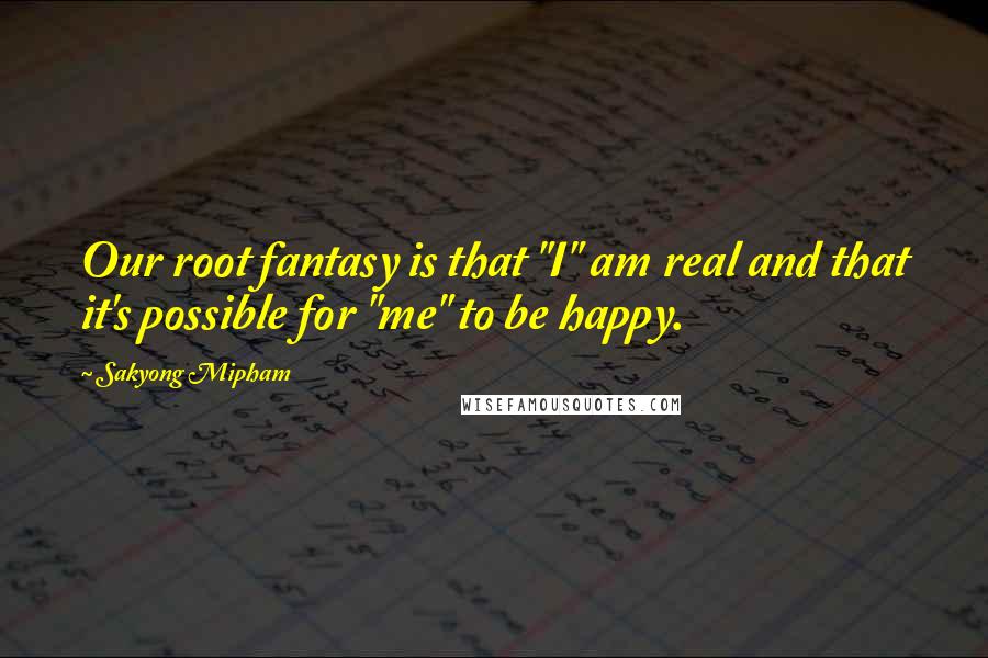 Sakyong Mipham Quotes: Our root fantasy is that "I" am real and that it's possible for "me" to be happy.