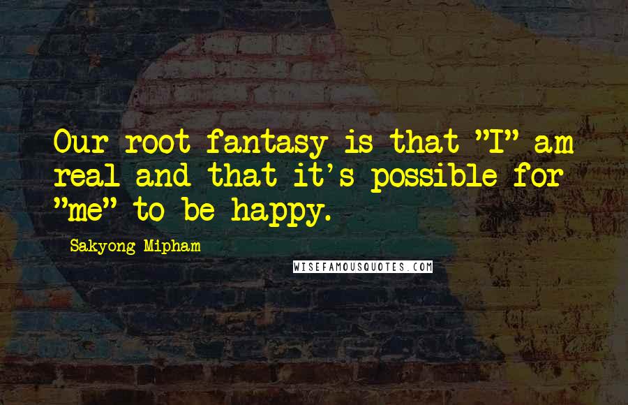Sakyong Mipham Quotes: Our root fantasy is that "I" am real and that it's possible for "me" to be happy.