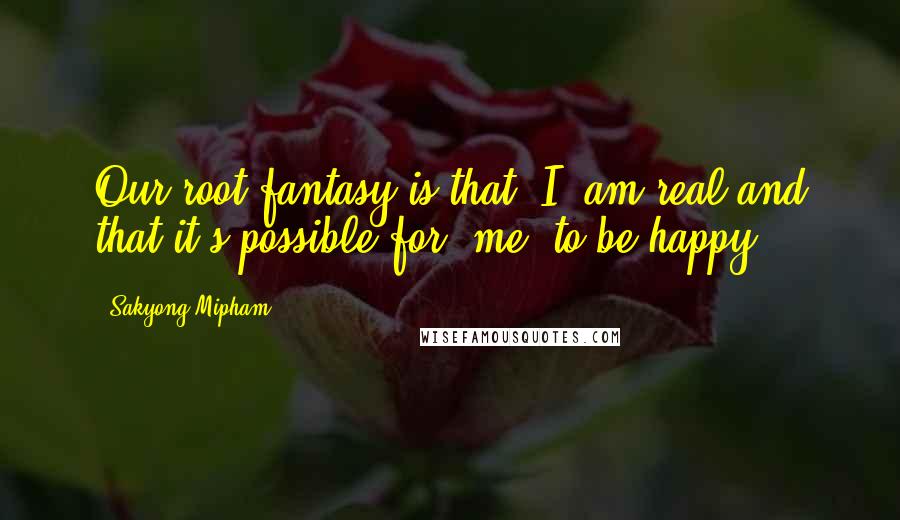 Sakyong Mipham Quotes: Our root fantasy is that "I" am real and that it's possible for "me" to be happy.