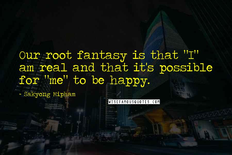 Sakyong Mipham Quotes: Our root fantasy is that "I" am real and that it's possible for "me" to be happy.