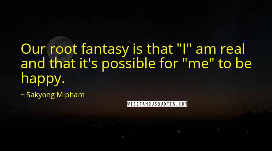 Sakyong Mipham Quotes: Our root fantasy is that "I" am real and that it's possible for "me" to be happy.