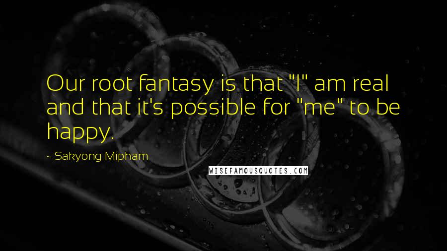 Sakyong Mipham Quotes: Our root fantasy is that "I" am real and that it's possible for "me" to be happy.