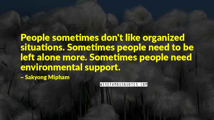 Sakyong Mipham Quotes: People sometimes don't like organized situations. Sometimes people need to be left alone more. Sometimes people need environmental support.