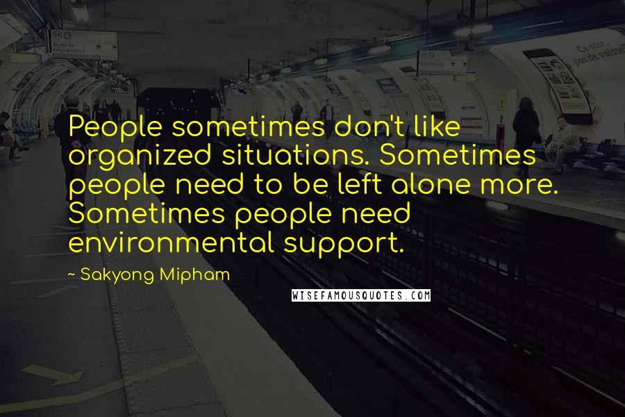 Sakyong Mipham Quotes: People sometimes don't like organized situations. Sometimes people need to be left alone more. Sometimes people need environmental support.