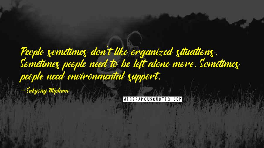 Sakyong Mipham Quotes: People sometimes don't like organized situations. Sometimes people need to be left alone more. Sometimes people need environmental support.