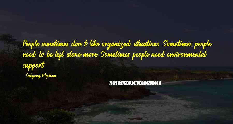 Sakyong Mipham Quotes: People sometimes don't like organized situations. Sometimes people need to be left alone more. Sometimes people need environmental support.