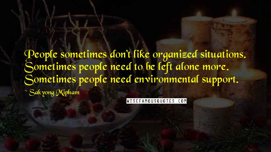 Sakyong Mipham Quotes: People sometimes don't like organized situations. Sometimes people need to be left alone more. Sometimes people need environmental support.