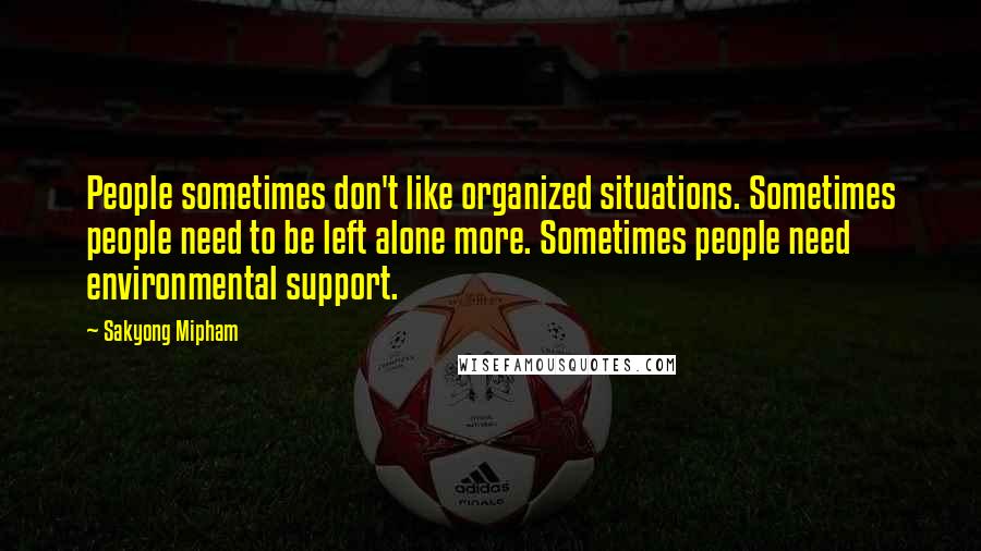 Sakyong Mipham Quotes: People sometimes don't like organized situations. Sometimes people need to be left alone more. Sometimes people need environmental support.